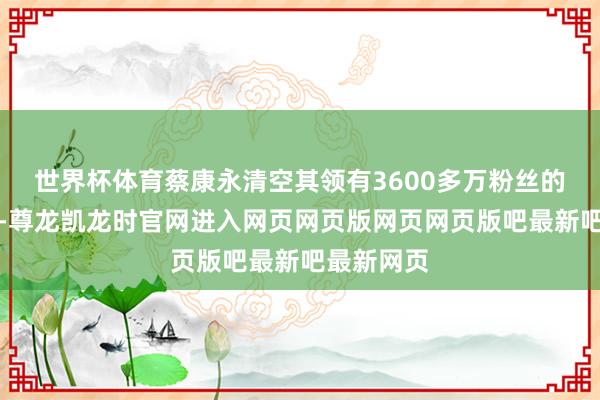 世界杯体育蔡康永清空其领有3600多万粉丝的微博账号-尊龙凯龙时官网进入网页网页版网页网页版吧最新吧最新网页