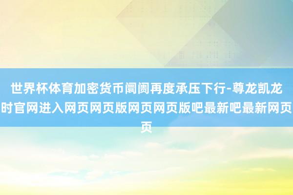 世界杯体育加密货币阛阓再度承压下行-尊龙凯龙时官网进入网页网页版网页网页版吧最新吧最新网页