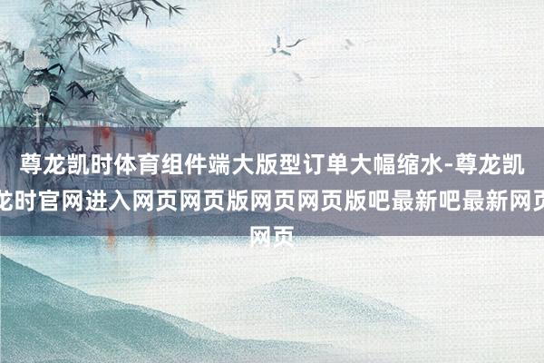 尊龙凯时体育组件端大版型订单大幅缩水-尊龙凯龙时官网进入网页网页版网页网页版吧最新吧最新网页