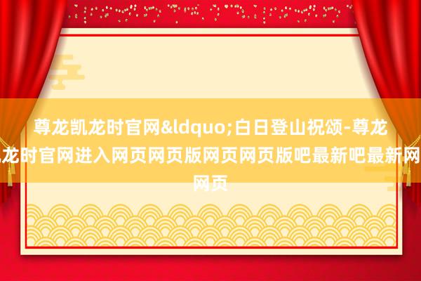 尊龙凯龙时官网&ldquo;白日登山祝颂-尊龙凯龙时官网进入网页网页版网页网页版吧最新吧最新网页