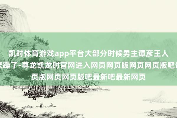 凯时体育游戏app平台大部分时候男主谭彦王人显得太过油讨厌躁了-尊龙凯龙时官网进入网页网页版网页网页版吧最新吧最新网页
