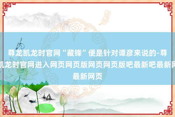尊龙凯龙时官网“藏锋”便是针对谭彦来说的-尊龙凯龙时官网进入网页网页版网页网页版吧最新吧最新网页