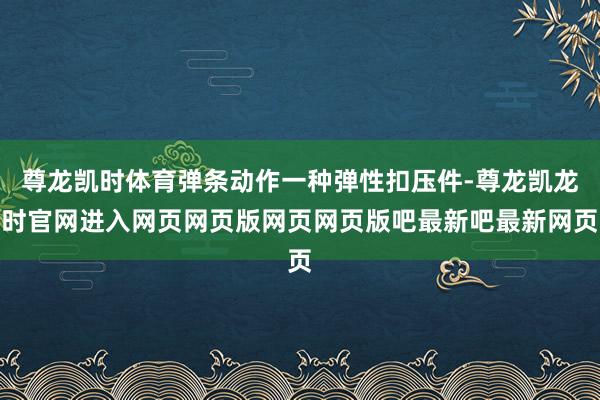 尊龙凯时体育弹条动作一种弹性扣压件-尊龙凯龙时官网进入网页网页版网页网页版吧最新吧最新网页