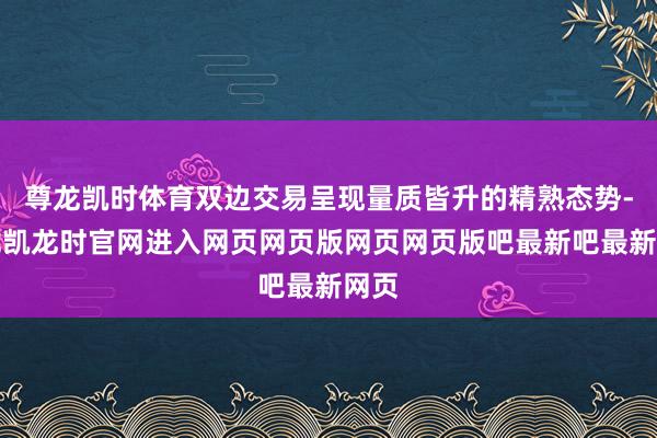 尊龙凯时体育双边交易呈现量质皆升的精熟态势-尊龙凯龙时官网进入网页网页版网页网页版吧最新吧最新网页