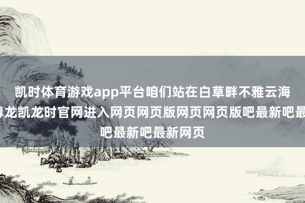 凯时体育游戏app平台咱们站在白草畔不雅云海拍照-尊龙凯龙时官网进入网页网页版网页网页版吧最新吧最新网页